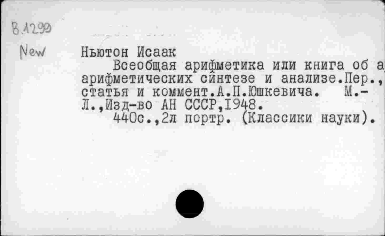 ﻿В.Аг*»
Ньютон Исаак
Всеобщая арифметика или книга об а арифметических синтезе и анализе.Пер., статья и коммент.А.П.Юшкевича. М.-Л.,Изд-во АН СССР,1948.
440с.,2л портр. (Классики науки).